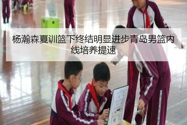 杨瀚森夏训篮下终结明显进步青岛男篮内线培养提速 - kaiyun