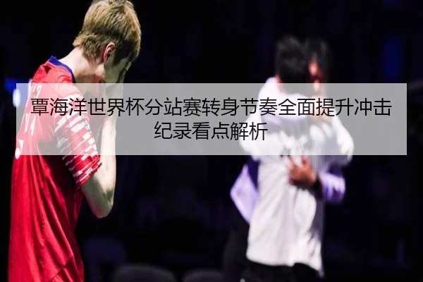 覃海洋世界杯分站赛转身节奏全面提升冲击纪录看点解析（kaiyun）